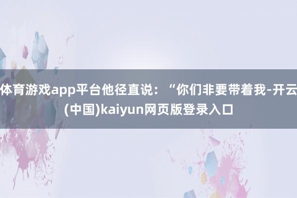 体育游戏app平台他径直说：“你们非要带着我-开云(中国)kaiyun网页版登录入口