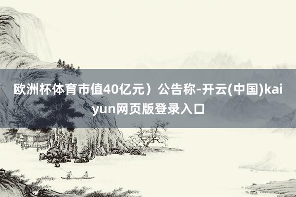 欧洲杯体育市值40亿元）公告称-开云(中国)kaiyun网页版登录入口
