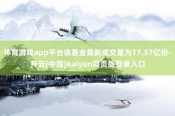 体育游戏app平台该基金最新成交量为17.57亿份-开云(中国)kaiyun网页版登录入口