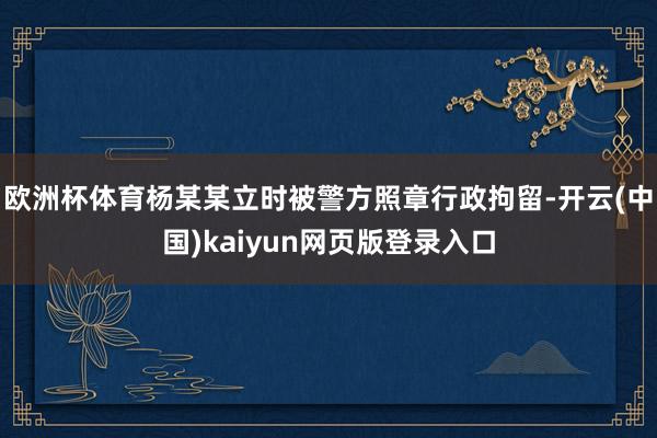 欧洲杯体育杨某某立时被警方照章行政拘留-开云(中国)kaiyun网页版登录入口