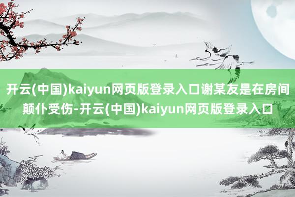 开云(中国)kaiyun网页版登录入口谢某友是在房间颠仆受伤-开云(中国)kaiyun网页版登录入口