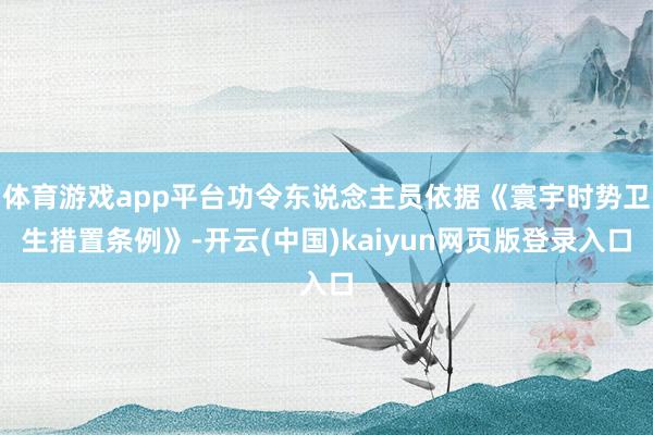 体育游戏app平台功令东说念主员依据《寰宇时势卫生措置条例》-开云(中国)kaiyun网页版登录入口