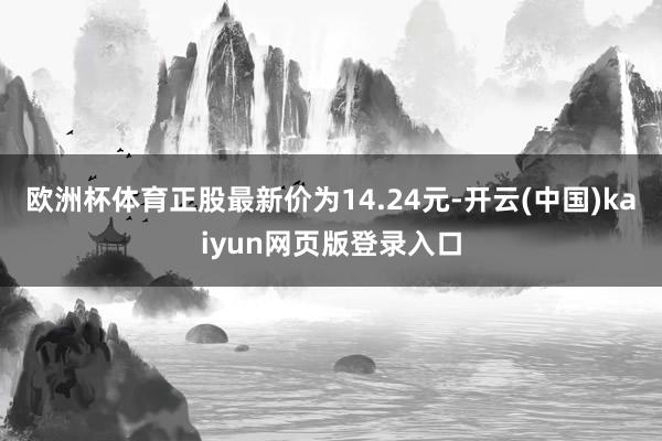 欧洲杯体育正股最新价为14.24元-开云(中国)kaiyun网页版登录入口