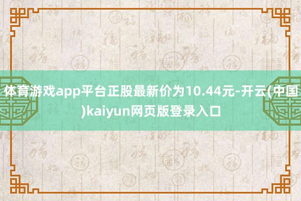 体育游戏app平台正股最新价为10.44元-开云(中国)kaiyun网页版登录入口