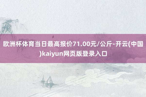 欧洲杯体育当日最高报价71.00元/公斤-开云(中国)kaiyun网页版登录入口