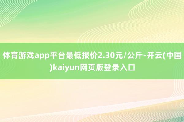 体育游戏app平台最低报价2.30元/公斤-开云(中国)kaiyun网页版登录入口