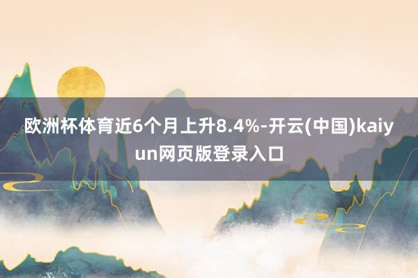 欧洲杯体育近6个月上升8.4%-开云(中国)kaiyun网页版登录入口