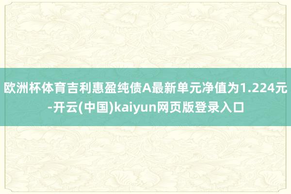 欧洲杯体育吉利惠盈纯债A最新单元净值为1.224元-开云(中国)kaiyun网页版登录入口