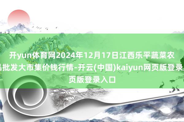 开yun体育网2024年12月17日江西乐平蔬菜农居品批发大市集价钱行情-开云(中国)kaiyun网页版登录入口