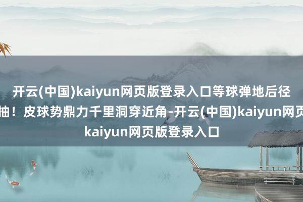 开云(中国)kaiyun网页版登录入口等球弹地后径直左脚凌空抽!皮球势鼎力千里洞穿近角-开云(中国)kaiyun网页版登录入口