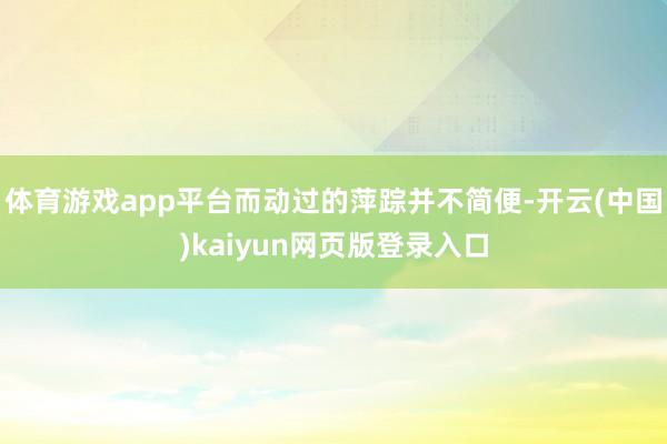 体育游戏app平台而动过的萍踪并不简便-开云(中国)kaiyun网页版登录入口