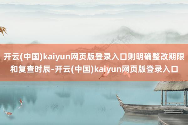 开云(中国)kaiyun网页版登录入口则明确整改期限和复查时辰-开云(中国)kaiyun网页版登录入口