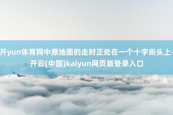 开yun体育网中原地面的走时正处在一个十字街头上-开云(中国)kaiyun网页版登录入口