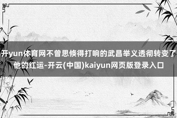 开yun体育网不曾思倏得打响的武昌举义透彻转变了他的红运-开云(中国)kaiyun网页版登录入口