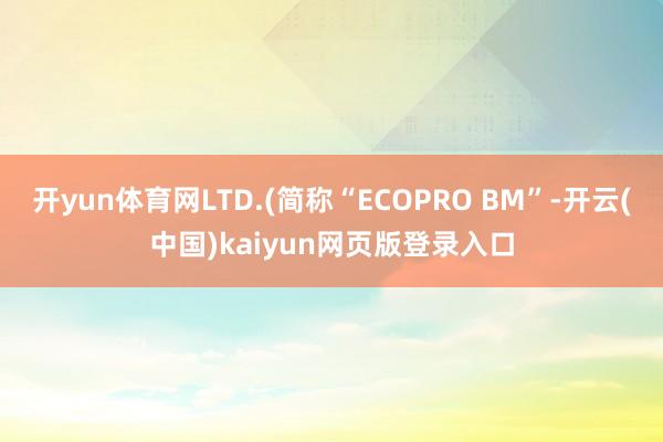 开yun体育网LTD.(简称“ECOPRO BM”-开云(中国)kaiyun网页版登录入口
