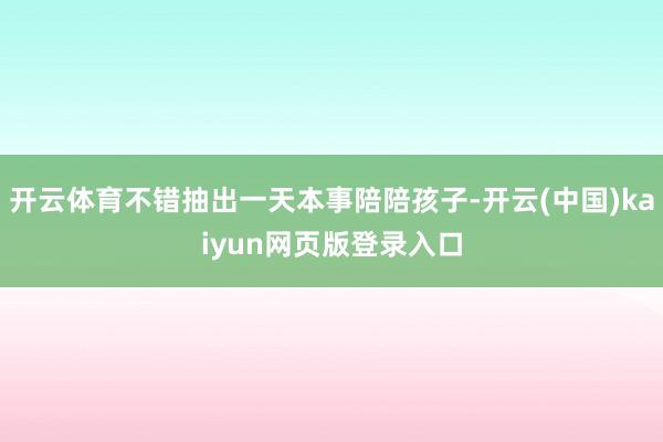 开云体育不错抽出一天本事陪陪孩子-开云(中国)kaiyun网页版登录入口