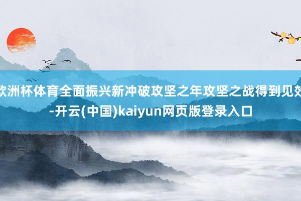 欧洲杯体育全面振兴新冲破攻坚之年攻坚之战得到见效-开云(中国)kaiyun网页版登录入口