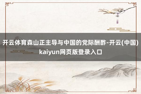 开云体育森山正主导与中国的党际酬酢-开云(中国)kaiyun网页版登录入口