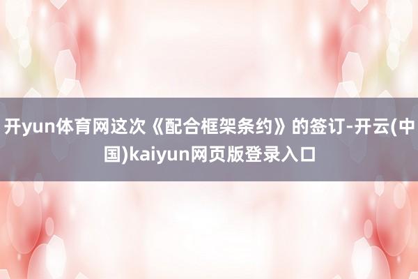 开yun体育网这次《配合框架条约》的签订-开云(中国)kaiyun网页版登录入口