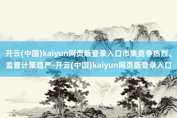 开云(中国)kaiyun网页版登录入口市集竞争热烈、监管计策趋严-开云(中国)kaiyun网页版登录入口