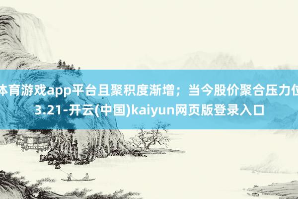 体育游戏app平台且聚积度渐增;当今股价聚合压力位3.21-开云(中国)kaiyun网页版登录入口