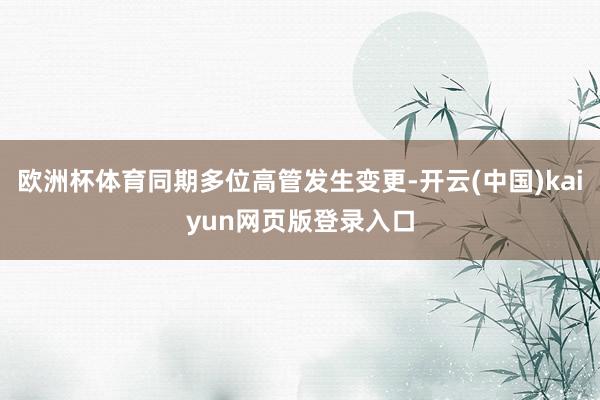 欧洲杯体育同期多位高管发生变更-开云(中国)kaiyun网页版登录入口