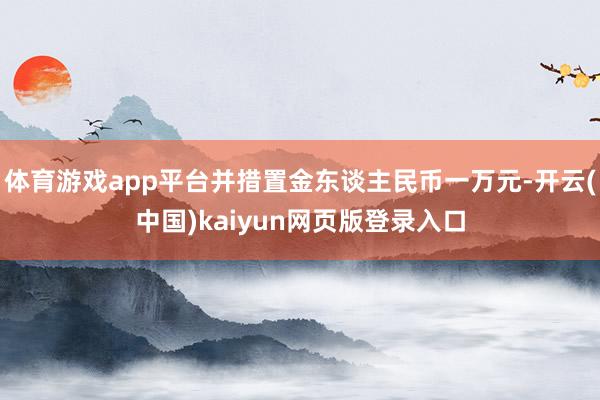 体育游戏app平台并措置金东谈主民币一万元-开云(中国)kaiyun网页版登录入口