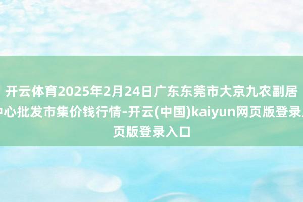开云体育2025年2月24日广东东莞市大京九农副居品中心批发市集价钱行情-开云(中国)kaiyun网页版登录入口