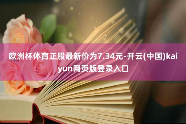 欧洲杯体育正股最新价为7.34元-开云(中国)kaiyun网页版登录入口