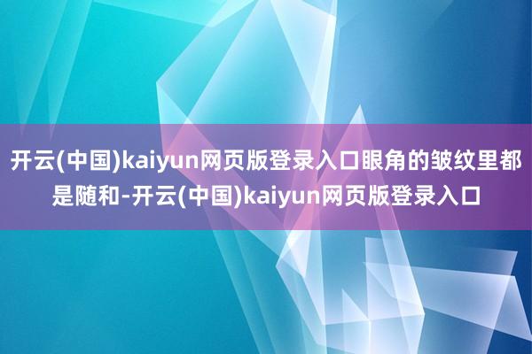 开云(中国)kaiyun网页版登录入口眼角的皱纹里都是随和-开云(中国)kaiyun网页版登录入口
