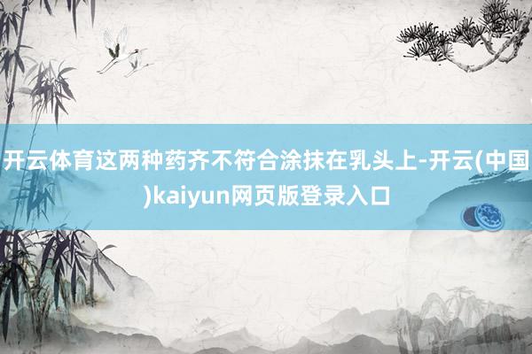 开云体育这两种药齐不符合涂抹在乳头上-开云(中国)kaiyun网页版登录入口