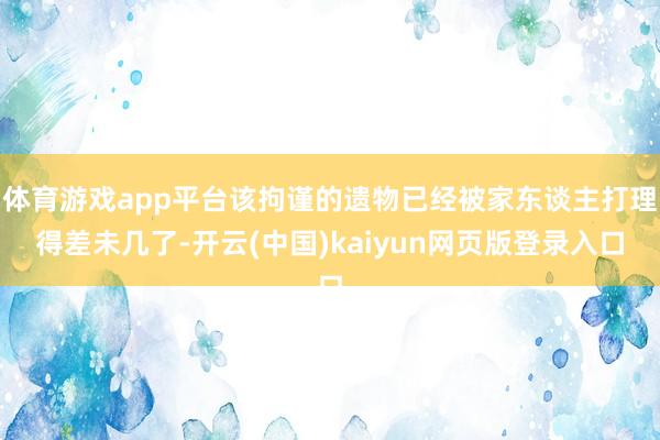 体育游戏app平台该拘谨的遗物已经被家东谈主打理得差未几了-开云(中国)kaiyun网页版登录入口