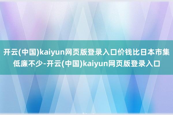开云(中国)kaiyun网页版登录入口价钱比日本市集低廉不少-开云(中国)kaiyun网页版登录入口
