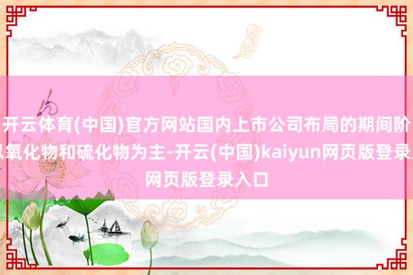 开云体育(中国)官方网站国内上市公司布局的期间阶梯以氧化物和硫化物为主-开云(中国)kaiyun网页版登录入口