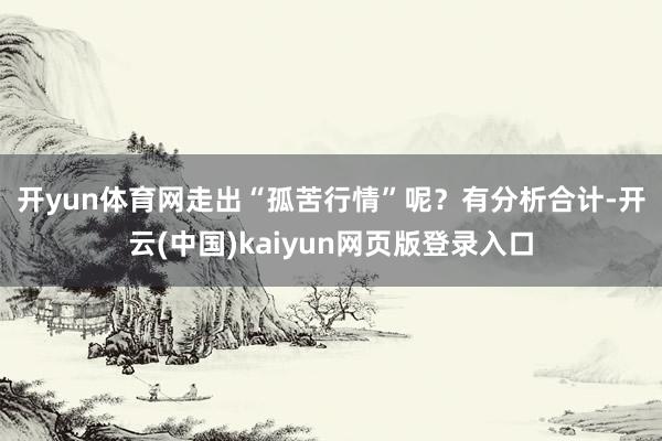 开yun体育网走出“孤苦行情”呢？　　有分析合计-开云(中国)kaiyun网页版登录入口