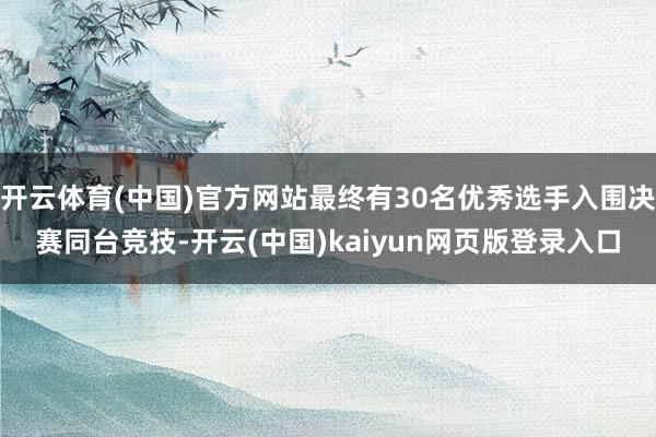 开云体育(中国)官方网站最终有30名优秀选手入围决赛同台竞技-开云(中国)kaiyun网页版登录入口