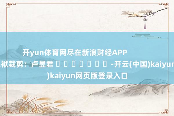 开yun体育网尽在新浪财经APP            						包袱裁剪：卢昱君 							-开云(中国)kaiyun网页版登录入口