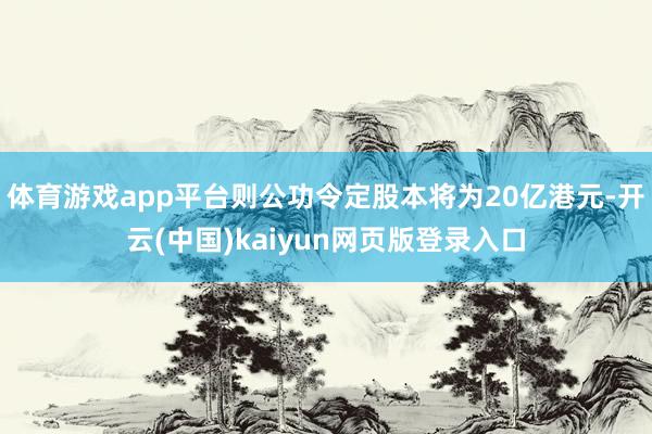 体育游戏app平台则公功令定股本将为20亿港元-开云(中国)kaiyun网页版登录入口